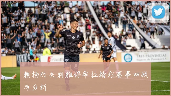 赖杨对决利雅得希拉精彩赛事回顾与分析