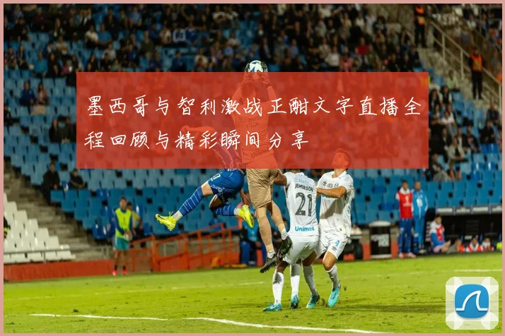 墨西哥与智利激战正酣文字直播全程回顾与精彩瞬间分享