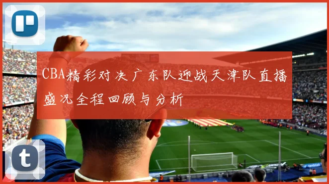 CBA精彩对决广东队迎战天津队直播盛况全程回顾与分析