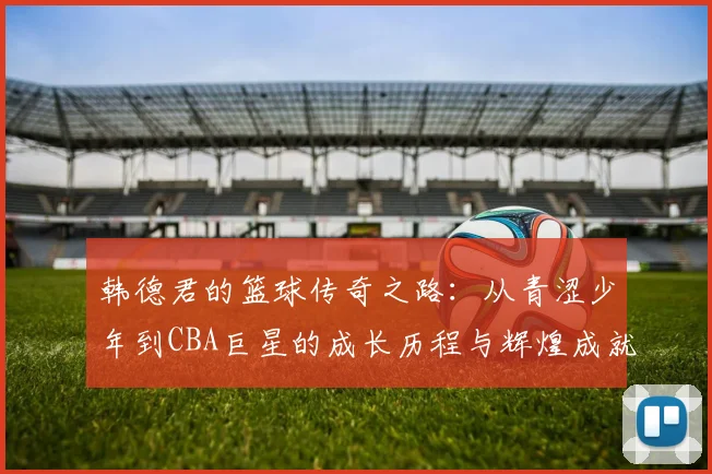 韩德君的篮球传奇之路：从青涩少年到CBA巨星的成长历程与辉煌成就