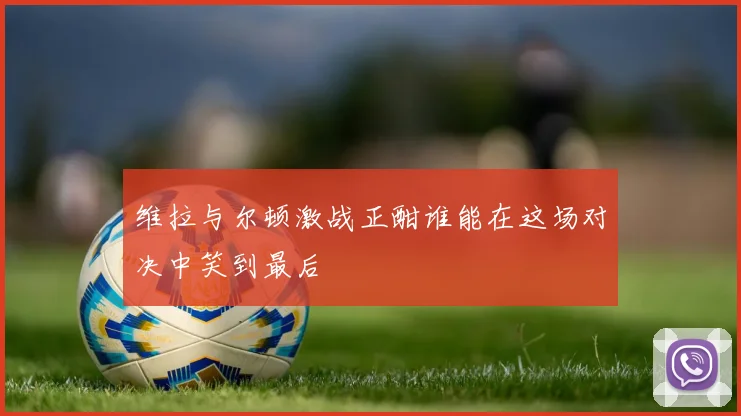 维拉与尔顿激战正酣谁能在这场对决中笑到最后