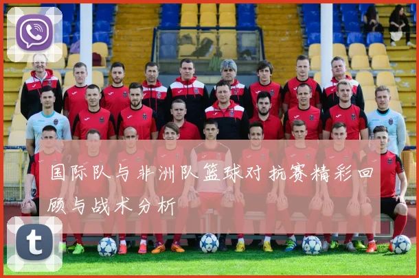 国际队与非洲队篮球对抗赛精彩回顾与战术分析