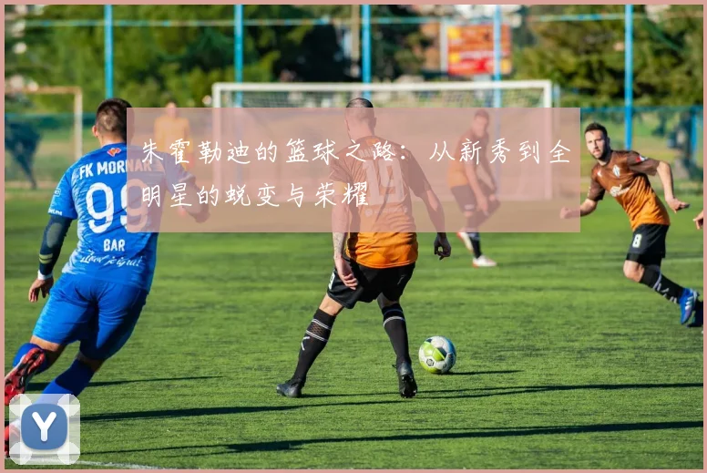 朱霍勒迪的篮球之路：从新秀到全明星的蜕变与荣耀