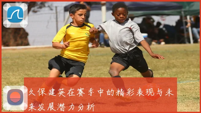 久保建英在赛季中的精彩表现与未来发展潜力分析