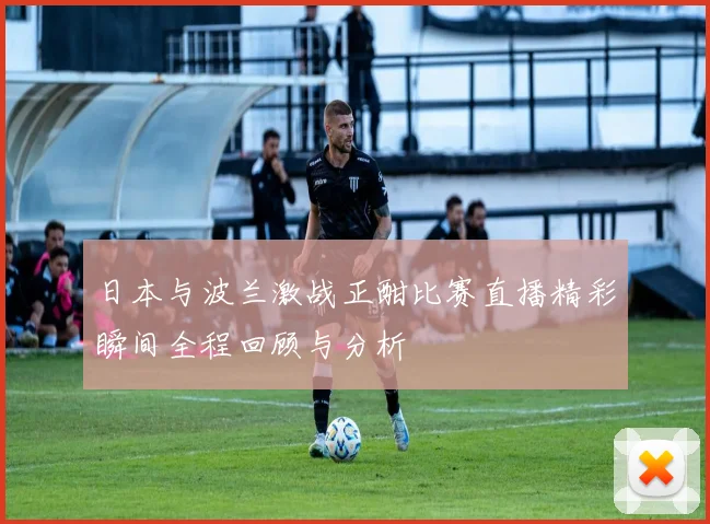 日本与波兰激战正酣比赛直播精彩瞬间全程回顾与分析