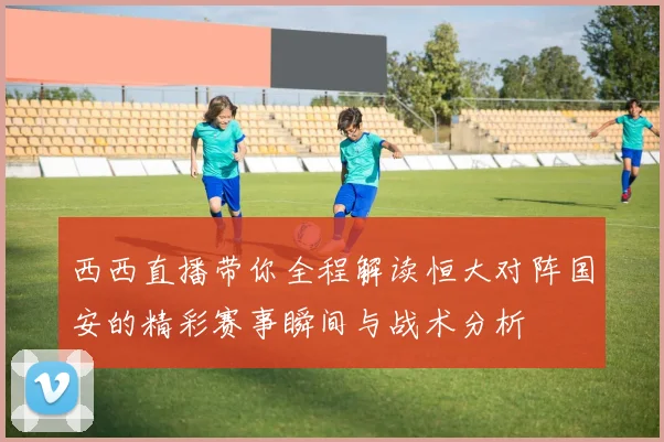 西西直播带你全程解读恒大对阵国安的精彩赛事瞬间与战术分析