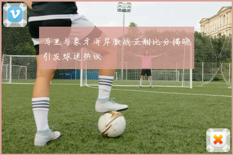 马里与象牙海岸激战正酣比分揭晓引发球迷热议
