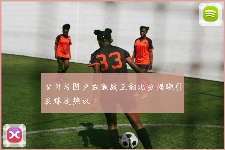 甘冈与图卢兹激战正酣比分揭晓引发球迷热议