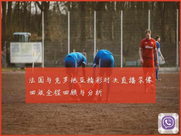 法国与克罗地亚精彩对决直播录像回放全程回顾与分析