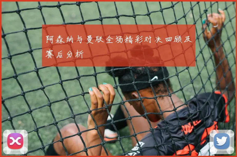 阿森纳与曼联全场精彩对决回顾及赛后分析