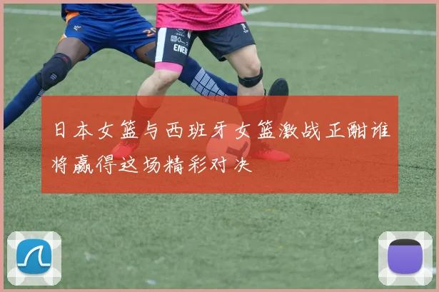日本女篮与西班牙女篮激战正酣谁将赢得这场精彩对决
