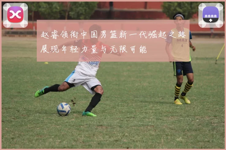 赵睿领衔中国男篮新一代崛起之路展现年轻力量与无限可能