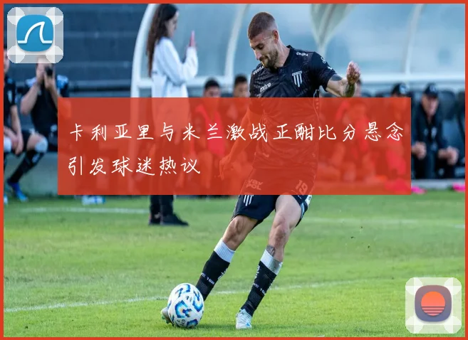 卡利亚里与米兰激战正酣比分悬念引发球迷热议