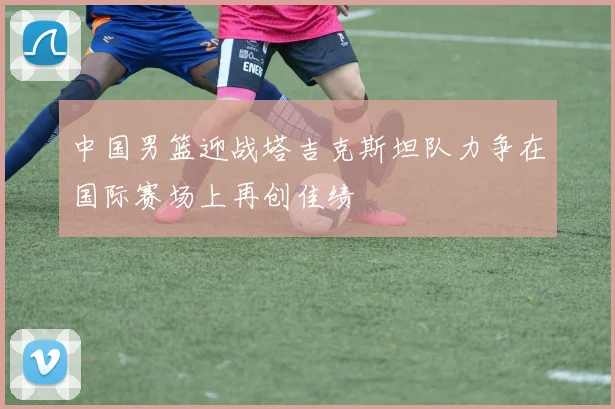 中国男篮迎战塔吉克斯坦队力争在国际赛场上再创佳绩