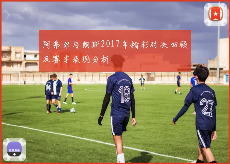 阿弗尔与朗斯2017年精彩对决回顾及赛季表现分析