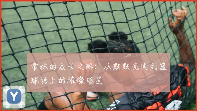 常林的成长之路：从默默无闻到篮球场上的璀璨明星