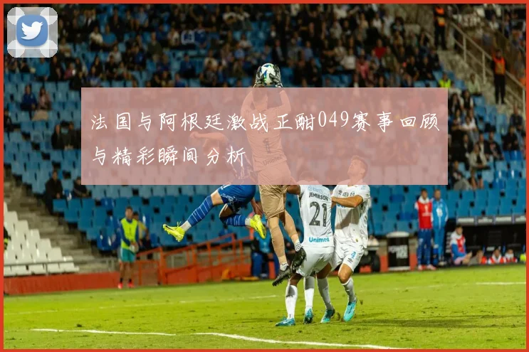 法国与阿根廷激战正酣049赛事回顾与精彩瞬间分析