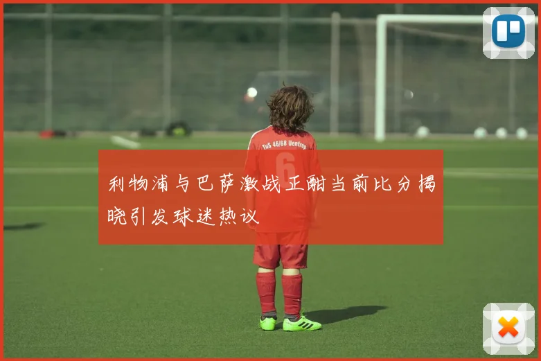 利物浦与巴萨激战正酣当前比分揭晓引发球迷热议