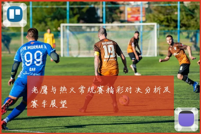 老鹰与热火常规赛精彩对决分析及赛季展望