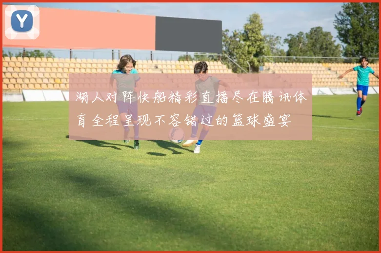 湖人对阵快船精彩直播尽在腾讯体育全程呈现不容错过的篮球盛宴