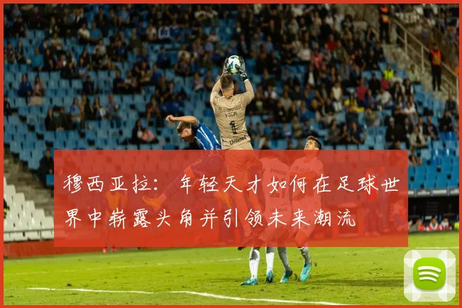 穆西亚拉：年轻天才如何在足球世界中崭露头角并引领未来潮流