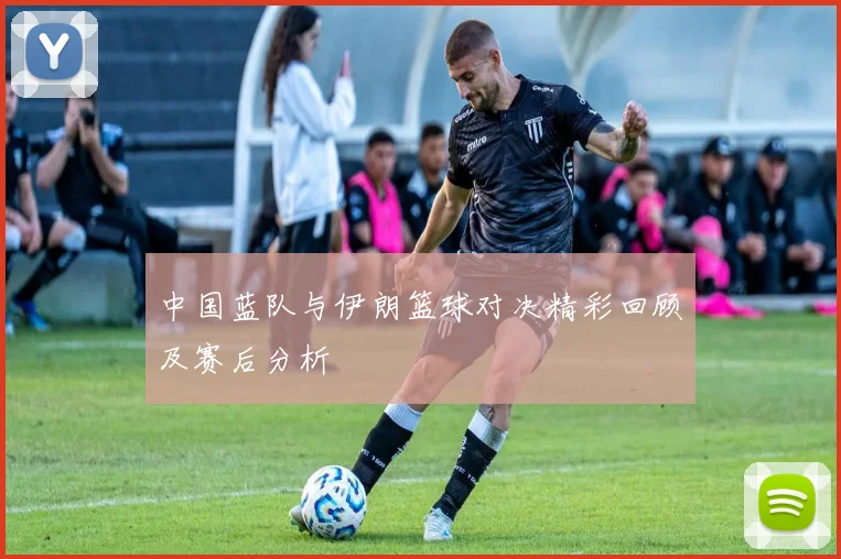 中国蓝队与伊朗篮球对决精彩回顾及赛后分析