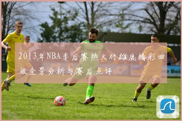 2013年NBA季后赛热火对雄鹿精彩回放全景分析与赛后点评