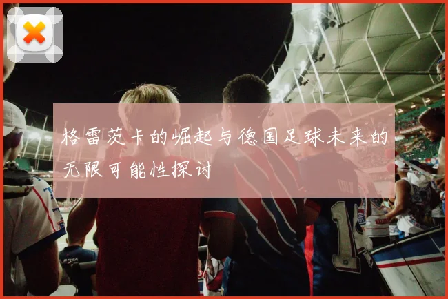 格雷茨卡的崛起与德国足球未来的无限可能性探讨