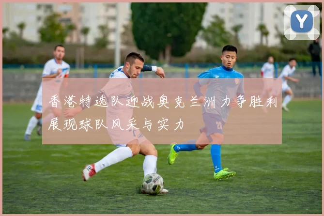 香港特选队迎战奥克兰洲力争胜利展现球队风采与实力